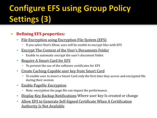    Defining EFS properties:
     File Encryption using Encryption File System (EFS)
       ▪ If you select Don’t Allow, uses will be unable to encrypt files with EFS
     Encrypt The Content of the User’s Documents Folder
       ▪ Enable to automatic encrypt the user’s document folder.
     Require A Smart Card for EFS
       ▪ To prevent the use of the software certificates for EFS
     Create Caching-Capable user key from Smart Card
       ▪ To enable user to insert a Smart Card only the first time they access and encrypted file
         during their session
     Enable Pagefile Encryption
       ▪ Note: encryption the page file can impact the performance.
     Display Key Backup Notifications Where user key Is created or change
     Allow EFS to Generate Self-Signed Certificate When A Certification
      Authority Is Not Available
 
