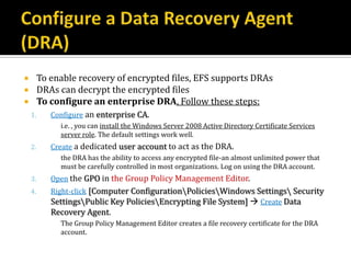         To enable recovery of encrypted files, EFS supports DRAs
        DRAs can decrypt the encrypted files
        To configure an enterprise DRA, Follow these steps:
    1.      Configure an enterprise CA.
              i.e. , you can install the Windows Server 2008 Active Directory Certificate Services
              server role. The default settings work well.
    2.      Create a dedicated user account to act as the DRA.
              the DRA has the ability to access any encrypted file-an almost unlimited power that
              must be carefully controlled in most organizations. Log on using the DRA account.
    3.      Open the GPO in the Group Policy Management Editor.
    4.      Right-click [Computer ConfigurationPoliciesWindows Settings Security
            SettingsPublic Key PoliciesEncrypting File System]  Create Data
            Recovery Agent.
              The Group Policy Management Editor creates a file recovery certificate for the DRA
              account.
 