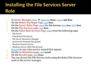 1.       In Server Manager, Select  Right-click Roles. Choose Add Role.
2.       On the Before You Begin Page, click Next.
3.       On the Server Roles Page, Select the File Services Check box. Click Next.
4.       On the File Services page, click Next.
5.       On the Select Role Services Page, Select from the following roles:
         File Server
         Distributed File System
         File Server Resources Manager
         Services for Network File System
         Windows Search Service
         Windows Server 2003 File Services
6.       Respond to any roles service wizard that appear.
7.       On the Confirmation page, click Install.
8.       On the Results page, click Close.
        You can Access the File-Service tools using the RolesFile Services
         node in the server manager.
 