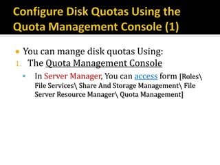  You can mange disk quotas Using:
1. The Quota Management Console
       In Server Manager, You can access form [Roles
        File Services Share And Storage Management File
        Server Resource Manager Quota Management]
 