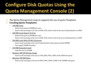  The Quota Management snap-in supports the use of quota Templates
 Creating Quota Templates:
       100 MB Limit
        ▪   Define hard quota of 100MB per user,
        ▪   Send e-mail warnings to the user at 85%, 95%, Send e-mail to the user & administrator at 100%
       200 MB Limit Report To User
        ▪   Define hard quota of 200MB per user,
        ▪   Send e-mail warnings to the user at 85%, 95%, Send e-mail to the user & administrator at 100%
       200 MB Limit With 50 MG Extension
        ▪   Send e-mail warnings to the user & administrator when quota reached 200MB
        ▪   Then apply 250MB Extended
       250 MB Extended Limit
        ▪   Limit the user to 250MB
       Monitor 200 GB Volume Usage
        ▪   Send e-mail warnings to the user at 70%, 80%, 90%, 100% of the 20GB soft quota
       Monitor 500 MB Share
        ▪   Send e-mail warnings to the user at 80%, 90%, 100%, 120M of the 500MB soft quota
 