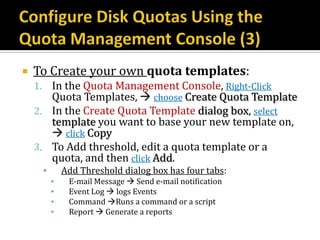    To Create your own quota templates:
    1. In the Quota Management Console, Right-Click
       Quota Templates,  choose Create Quota Template
    2. In the Create Quota Template dialog box, select
       template you want to base your new template on,
        click Copy
    3. To Add threshold, edit a quota template or a
       quota, and then click Add.
     ▪       Add Threshold dialog box has four tabs:
         ▪    E-mail Message  Send e-mail notification
         ▪    Event Log  logs Events
         ▪    Command Runs a command or a script
         ▪    Report  Generate a reports
 