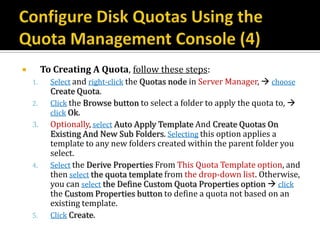         To Creating A Quota, follow these steps:
    1.     Select and right-click the Quotas node in Server Manager,  choose
           Create Quota.
    2.     Click the Browse button to select a folder to apply the quota to, 
           click Ok.
    3.     Optionally, select Auto Apply Template And Create Quotas On
           Existing And New Sub Folders. Selecting this option applies a
           template to any new folders created within the parent folder you
           select.
    4.     Select the Derive Properties From This Quota Template option, and
           then select the quota template from the drop-down list. Otherwise,
           you can select the Define Custom Quota Properties option  click
           the Custom Properties button to define a quota not based on an
           existing template.
    5.     Click Create.
 