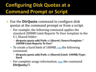    Use the DirQuota command to configure disk
    quotas at the command prompt or from a script.
     For example, the following command applies the
      standard 200MB Limit Reports To User template to the
      C: Shared folder:
      ▪ dirquota quota add/Path: c:Shared /SourceTemplate: “
        200MB Limit Reports To User”
     To create a hard limit of 100MB, run the following
      command:
      ▪ dirquota quota add/Path: c:Shared/Limit: 100MB/Type:
        Hard
     For complete usage information, type the command
      DirQuota/?.
 