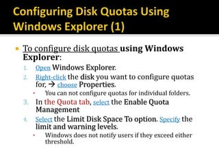   To configure disk quotas using Windows
    Explorer:
    1.  Open Windows Explorer.
    2. Right-click the disk you want to configure quotas
        for,  choose Properties.
       ▪ You can not configure quotas for individual folders.
    3. In the Quota tab, select the Enable Quota
             Management
    4.       Select the Limit Disk Space To option. Specify the
             limit and warning levels.
         ▪      Windows does not notify users if they exceed either
                threshold.
 