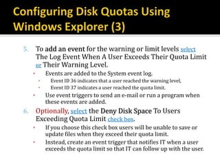 5.       To add an event for the warning or limit levels select
         The Log Event When A User Exceeds Their Quota Limit
         or Their Warning Level.
     ▪       Events are added to the System event log.
         ▪     Event ID 36 indicates that a user reached the warning level,
         ▪     Event ID 37 indicates a user reached the quota limit.
     ▪       Use event triggers to send an e-mail or run a program when
             these events are added.
6.       Optionally, select the Deny Disk Space To Users
         Exceeding Quota Limit check box.
     ▪       If you choose this check box users will be unable to save or
             update files when they exceed their quota limit.
     ▪       Instead, create an event trigger that notifies IT when a user
             exceeds the quota limit so that IT can follow up with the user.
 