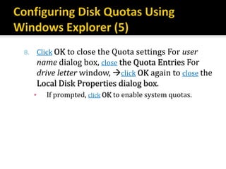 8.       Click OK to close the Quota settings For user
         name dialog box, close the Quota Entries For
         drive letter window, click OK again to close the
         Local Disk Properties dialog box.
     ▪     If prompted, click OK to enable system quotas.
 