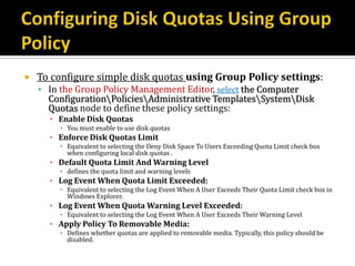    To configure simple disk quotas using Group Policy settings:
     In the Group Policy Management Editor, select the Computer
      ConfigurationPoliciesAdministrative TemplatesSystemDisk
      Quotas node to define these policy settings:
      ▪ Enable Disk Quotas
         ▪ You must enable to use disk quotas
      ▪ Enforce Disk Quotas Limit
         ▪ Equivalent to selecting the Deny Disk Space To Users Exceeding Quota Limit check box
           when configuring local disk quotas .
      ▪ Default Quota Limit And Warning Level
         ▪ defines the quota limit and warning levels
      ▪ Log Event When Quota Limit Exceeded:
         ▪ Equivalent to selecting the Log Event When A User Exceeds Their Quota Limit check box in
           Windows Explorer.
      ▪ Log Event When Quota Warning Level Exceeded:
         ▪ Equivalent to selecting the Log Event When A User Exceeds Their Warning Level
      ▪ Apply Policy To Removable Media:
         ▪ Defines whether quotas are applied to removable media. Typically, this policy should be
           disabled.
 