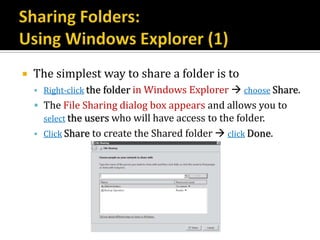    The simplest way to share a folder is to
     Right-click the folder in Windows Explorer  choose Share.
     The File Sharing dialog box appears and allows you to
      select the users who will have access to the folder.
     Click Share to create the Shared folder  click Done.
 