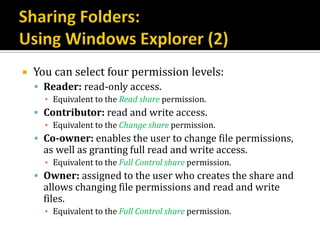    You can select four permission levels:
     Reader: read-only access.
      ▪ Equivalent to the Read share permission.
     Contributor: read and write access.
      ▪ Equivalent to the Change share permission.
     Co-owner: enables the user to change file permissions,
      as well as granting full read and write access.
      ▪ Equivalent to the Full Control share permission.
     Owner: assigned to the user who creates the share and
      allows changing file permissions and read and write
      files.
      ▪ Equivalent to the Full Control share permission.
 
