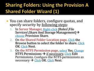    You can share folders, configure quotas, and
    specify security by following steps:
    1. In Server Manager, Right-click [RolesFile
       ServicesShare And Storage Management]
       choose Provision Share.
    2. On the Shared Folder Location page, Click the
       Browse button to select the folder to share. Click
       OK. Click Next.
    3. On the NTFS Permission page, select Yes, Change
       NTFS Permissions  if necessary, Click Edit
       Permissions. Configure the NTFS permissions as
       necessary  Click OK. Click Next.
 