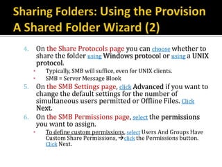 4.       On the Share Protocols page you can choose whether to
         share the folder using Windows protocol or using a UNIX
         protocol.
     ▪     Typically, SMB will suffice, even for UNIX clients.
     ▪     SMB = Server Message Blook
5.       On the SMB Settings page, click Advanced if you want to
         change the default settings for the number of
         simultaneous users permitted or Offline Files. Click
         Next.
6.       On the SMB Permissions page, select the permissions
         you want to assign.
     ▪      To define custom permissions, select Users And Groups Have
            Custom Share Permissions, click the Permissions button.
            Click Next.
 