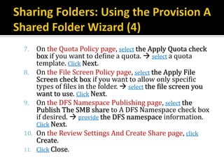 7.  On the Quota Policy page, select the Apply Quota check
    box if you want to define a quota.  select a quota
    template. Click Next.
8. On the File Screen Policy page, select the Apply File
    Screen check box if you want to allow only specific
    types of files in the folder.  select the file screen you
    want to use. Click Next.
9. On the DFS Namespace Publishing page, select the
    Publish The SMB share to A DFS Namespace check box
    if desired.  provide the DFS namespace information.
    Click Next.
10. On the Review Settings And Create Share page, click
    Create.
11. Click Close.
 