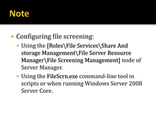    Configuring file screening:
     Using the [RolesFile ServicesShare And
      storage ManagementFile Server Resource
      ManagerFile Screening Management] node of
      Server Manager.
     Using the FileScrn.exe command-line tool in
      scripts or when running Windows Server 2008
      Server Core.
 