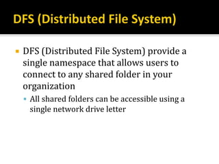    DFS (Distributed File System) provide a
    single namespace that allows users to
    connect to any shared folder in your
    organization
     All shared folders can be accessible using a
     single network drive letter
 