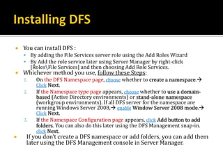    You can install DFS :
     By adding the File Services server role using the Add Roles Wizard
     By Add the role service later using Server Manager by right-click
         [RolesFile Services] and then choosing Add Role Services.
   Whichever method you use, follow these Steps:
    1.     On the DFS Namespace page, choose whether to create a namespace.
           Click Next.
    2.     If the Namespace type page appears, choose whether to use a domain-
           based (Active Directory environments) or stand-alone namespace
           (workgroup environments). If all DFS server for the namespace are
           running Windows Server 2008, enable Window Server 2008 mode.
           Click Next.
    3.     If the Namespace Configuration page appears, click Add button to add
           folders. You can also do this later using the DFS Management snap-in.
           click Next.
    If you don’t create a DFS namespace or add folders, you can add them
     later using the DFS Management console in Server Manager.
 