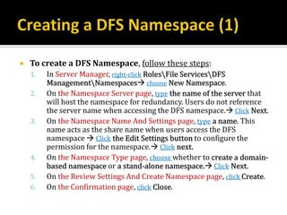    To create a DFS Namespace, follow these steps:
    1.   In Server Manager, right-click RolesFile ServicesDFS
         ManagementNamespaces choose New Namespace.
    2.   On the Namespace Server page, type the name of the server that
         will host the namespace for redundancy. Users do not reference
         the server name when accessing the DFS namespace. Click Next.
    3.   On the Namespace Name And Settings page, type a name. This
         name acts as the share name when users access the DFS
         namespace  Click the Edit Settings button to configure the
         permission for the namespace. Click next.
    4.   On the Namespace Type page, choose whether to create a domain-
         based namespace or a stand-alone namespace. Click Next.
    5.   On the Review Settings And Create Namespace page, click Create.
    6.   On the Confirmation page, click Close.
 