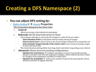    You can adjust DFS setting by:
     Right-clicking it  choose Properties
      The Properties dialog box has three tabs:
      1. General
           ▪       Allow you to type a description for namespace
      2.       Referrals: the DC Send referral list to Client
           ▪       Client always attempts to access the first target in a referral list are orders
                     Select Random Order to distribute referral evenly among all targets
                     Select Lowest Cost to direct client to the closest target computer first using link cost
                     Select Exclude Targets Outside of the client’s sites if you would accessing a target
                      in Active Directory Site
           ▪       The Cache Duration setting define how long client wait before requesting a new referral
      3.       Advanced: Choose form two pooling configurations:
                    Optimize for Consistency  configure namespace servers to query the primary
                     domain controller each time the namespace changes, which reduces the time it takes
                     for changes to the namespace available to visible users
                    Optimize for Scalability  reduces the number of queries by querying the closest
                     domain controller at regular intervals.
 