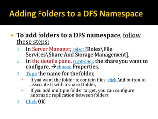    To add folders to a DFS namespace, follow
    these steps:
    1. In Server Manager, select [RolesFile
       ServicesShare And Storage Management].
    2. In the details pane, right-click the share you want to
       configure, choose Properties.
    3. Type the name for the folder,
         ▪    if you want the folder to contain files, click Add button to
              associate it with a shared folder,
         ▪    If you add multiple folder target, you can configure
              automatic replication between folders
    4.       Click OK
 