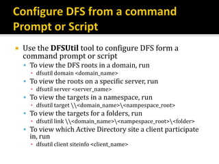    Use the DFSUtil tool to configure DFS form a
    command prompt or script
     To view the DFS roots in a domain, run
      ▪ dfsutil domain <domain_name>
     To view the roots on a specific server, run
      ▪ dfsutil server <server_name>
     To view the targets in a namespace, run
      ▪ dfsutil target <domain_name><nampespace_root>
     To view the targets for a folders, run
      ▪ dfsutil link <domain_name><nampespace_root><folder>
     To view which Active Directory site a client participate
      in, run
      ▪ dfsutil client siteinfo <client_name>
 