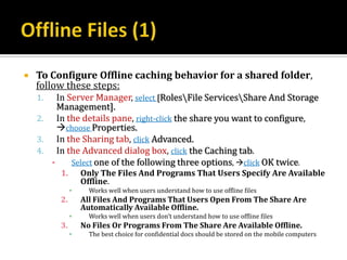    To Configure Offline caching behavior for a shared folder,
    follow these steps:
    1.   In Server Manager, select [RolesFile ServicesShare And Storage
         Management].
    2. In the details pane, right-click the share you want to configure,
         choose Properties.
    3. In the Sharing tab, click Advanced.
    4. In the Advanced dialog box, click the Caching tab.
       ▪     Select one of the following three options, click OK twice.
         1.       Only The Files And Programs That Users Specify Are Available
                  Offline.
              ▪     Works well when users understand how to use offline files
         2.       All Files And Programs That Users Open From The Share Are
                  Automatically Available Offline.
              ▪     Works well when users don’t understand how to use offline files
         3.       No Files Or Programs From The Share Are Available Offline.
              ▪     The best choice for confidential docs should be stored on the mobile computers
 