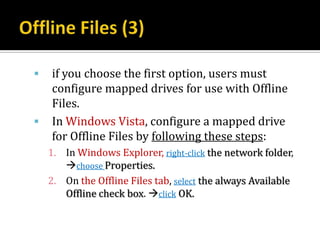    if you choose the first option, users must
    configure mapped drives for use with Offline
    Files.
   In Windows Vista, configure a mapped drive
    for Offline Files by following these steps:
    1. In Windows Explorer, right-click the network folder,
       choose Properties.
    2. On the Offline Files tab, select the always Available
       Offline check box. click OK.
 