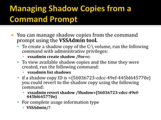    You can manage shadow copies from the command
    prompt using the VSSAdmin tool.
     To create a shadow copy of the C: volume, run the following
      command with administrative privileges:
      ▪ vssadmin create shadow /For=c:
     To view available shadow copies and the time they were
      created, run the following command:
      ▪ vssadmin list shadows
     if a shadow copy ID is ={56036723-cdcc-49ef-445bl645770e}
      you could revert to the shadow copy using the following
      command:
      ▪ vssadmin revert shadow /Shadow={56036723-cdcc-49ef-
        445bl645770e}
     For complete usage information type
      ▪ VSSAdmin/?
 