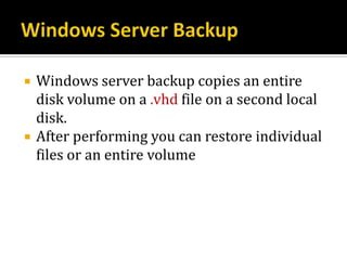    Windows server backup copies an entire
    disk volume on a .vhd file on a second local
    disk.
   After performing you can restore individual
    files or an entire volume
 