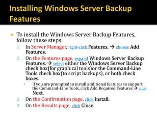    To install the Windows Server Backup Features,
    follow these steps:
    1.       In Server Manager, right-click Features,  choose Add
             Features.
    2.       On the Features page, expand Windows Server Backup
             Features.  select either the Windows Server Backup
             check box(for graphical tools)or the Command-Line
             Tools check box(to script backups), or both check
             boxes.
         ▪     If you are prompted to install additional features to support
               the Command-Line Tools, click Add Required Features. click
               Next.
    3.       On the Confirmation page, click Install.
    4.       On the Results page, click Close.
 