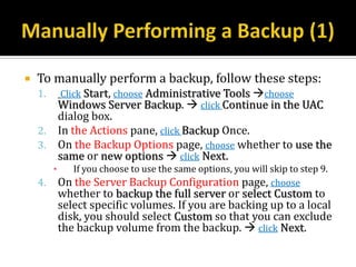    To manually perform a backup, follow these steps:
    1.       Click Start, choose Administrative Tools choose
             Windows Server Backup.  click Continue in the UAC
             dialog box.
    2.       In the Actions pane, click Backup Once.
    3.       On the Backup Options page, choose whether to use the
             same or new options  click Next.
         ▪     If you choose to use the same options, you will skip to step 9.
    4.       On the Server Backup Configuration page, choose
             whether to backup the full server or select Custom to
             select specific volumes. If you are backing up to a local
             disk, you should select Custom so that you can exclude
             the backup volume from the backup.  click Next.
 