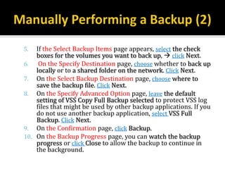 5.  If the Select Backup Items page appears, select the check
    boxes for the volumes you want to back up,  click Next.
6.   On the Specify Destination page, choose whether to back up
    locally or to a shared folder on the network. Click Next.
7. On the Select Backup Destination page, choose where to
    save the backup file. Click Next.
8. On the Specify Advanced Option page, leave the default
    setting of VSS Copy Full Backup selected to protect VSS log
    files that might be used by other backup applications. If you
    do not use another backup application, select VSS Full
    Backup. Click Next.
9. On the Confirmation page, click Backup.
10. On the Backup Progress page, you can watch the backup
    progress or click Close to allow the backup to continue in
    the background.
 