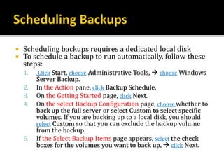    Scheduling backups requires a dedicated local disk
   To schedule a backup to run automatically, follow these
    steps:
    1.   Click Start, choose Administrative Tools,  choose Windows
         Server Backup.
    2.   In the Action pane, click Backup Schedule.
    3.   On the Getting Started page, click Next.
    4.   On the select Backup Configuration page, choose whether to
         back up the full server or select Custom to select specific
         volumes. If you are backing up to a local disk, you should
         select Custom so that you can exclude the backup volume
         from the backup.
    5.   If the Select Backup Items page appears, select the check
         boxes for the volumes you want to back up,  click Next.
 