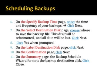 6. On the Specify Backup Time page, select the time
   and frequency of your backups.  Click Next.
7. On the Select Destination Disk page, choose where
      to save the back up file. This disk will be
      reformatted , and all data will be lost. Click Next.
8.     Click Yes when prompted.
9.    On the Label Destination Disk page, click Next.
10.   On the Confirmation page, click Next.
11.   On the Summary page, the Backup Schedule
      Wizard formats the backup destination disk. Click
      Close.
 
