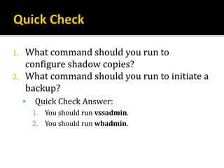 1.   What command should you run to
     configure shadow copies?
2.   What command should you run to initiate a
     backup?
        Quick Check Answer:
         1. You should run vssadmin.
         2. You should run wbadmin.
 