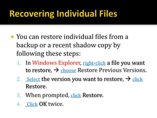    You can restore individual files from a
    backup or a recent shadow copy by
    following these steps:
    1. In Windows Explorer, right-click a file you want
       to restore,  choose Restore Previous Versions.
    2.   Select the version you want to restore,  click
       Restore.
    3. When prompted, click Restore.
    4. Click OK twice.
 