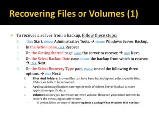    To recover a server from a backup, follow these steps:
    1.        Click Start, choose Administrative Tools,  choose Windows Server Backup.
    2.    In the Action pane, click Recover.
    3.    On the Getting Started page, select the server to recover,  click Next.
    4.    On the Select Backup Date page, choose the backup from which to recover.
           click Next.
    5.    On the Select Recovery Type page, choose one of the following three
          options,  click Next:
         1.       Files And Folders: browse files that have been backed up and select specific files,
                  folders, or both to be recovered.
         2.       Applications: applications can register with Windows Server Backup to store
                  application-specific data.
         3.       volumes: allows you to restore an entire volume. However, you cannot use this to
                  restore the operating system volume.
              ▪     To do that, follow the steps of “Recovering from a Backup When Windows Will Not Start”
 