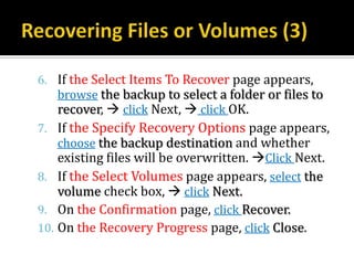 6. If the Select Items To Recover page appears,
   browse the backup to select a folder or files to
   recover,  click Next,  click OK.
7. If the Specify Recovery Options page appears,
   choose the backup destination and whether
   existing files will be overwritten. Click Next.
8. If the Select Volumes page appears, select the
    volume check box,  click Next.
9. On the Confirmation page, click Recover.
10. On the Recovery Progress page, click Close.
 