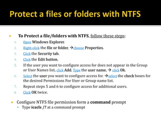             To Protect a file/folders with NTFS, follow these steps:
        1.      Open Windows Explorer.
        2.      Right-click the file or folder, choose Properties.
        3.      Click the Security tab.
        4.      Click the Edit button.
        5.      If the user you want to configure access for does not appear in the Group
                or User Names list, click Add. Type the user name,  click Ok.
        6.      Select the user you want to configure access for. select the check boxes for
                the desired Permissions For User or Group name list.
        7.      Repeat steps 5 and 6 to configure access for additional users.
        8.      Click OK twice.

            Configure NTFS file permission form a command prompt
              Type icacls /? at a command prompt
 