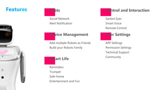 Reminders
Trumpet
Safe Home
Entertainment and Fun
Chats
Smart Life
Device Management
Social Network
Alert Notification
Add multiple Robots as Friends
Build your Robots Family
Control and Interaction
User Settings
Sanbot Eyes
Smart Voice
Remote Control
APP Settings
Permission Settings
Technical Support
Community
 