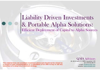 Liability Driven Investments &
                         Portable Alpha Solutions:
                         Efficient Deployment of Capital to Alpha
                         Sources




                                                                                           Q M S Advisors
                                                                                               .    .
                                                                                    Av. C.-F. Ramuz, 85 | 1009, Pully | CH
This material does not constitute investment advice and should not be viewed as        tel: 078 922 08 77 | 021 711 40 89
a current or past recommendation or a solicitation of an offer to buy or sell any               e-mail: info@qmsadv.com
securities or to adopt any investment strategy.                                                website: www.qmsadv.com
 
