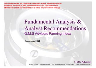 This material does not constitute investment advice and should not be
viewed as a current or past recommendation or a solicitation of an
offer to buy or sell any securities or to adopt any investment strategy.




                         Fundamental Analysis &
                         Analyst Recommendations
                         Q.M.S Advisors Farming Index

                          November 2012




                                                                                                           Q M S Advisors
                                                                                                               .   .

                               Q.M.S Advisors | Avenue de la Gare, 1 1003 Lausanne | tel: +41 (0)78 922 08 77 | e-mail: info@qmsadv.com |
 