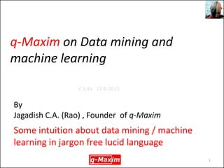 q-Maxim on Data mining and machine learning 
Some intuition about data mining / machine learning in jargon free lucid language 
1 
By 
Jagadish C.A. (Rao) , Founder of q-Maxim 
V 1.4a 13-8-2013  