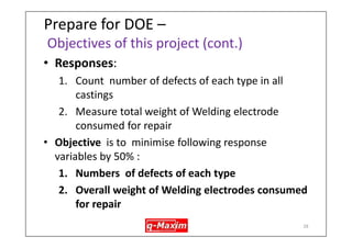28 
Prepare DOE (design of experiments) – DOE some background info. 
•Highlights - steps 
1.Select some factors & interactions for which knowledge has to be gained 
2.Run experiments by varying all chosen factors at simultaneously unlike traditional experimentation methods in which experimentation is run by varying one factor at a time keeping others constant. 
3.Run experiments as per prefixed experimental plans 
4.Measure responses 
5.Analyze results using specialized computer program like Minitab 
6.Confirm findings  