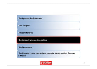 29 
Prepare DOE – DOE some background info. -advantages 
•less expensive –fewer tests 
•More sure of results, results have statistical validity 
•Can estimate interactions 
•Forms one of the main constituents of Six Sigma 
•Number of variables (factors) to test has to be reduced to a manageble number considering insights gained during earlier stage. (Not reducing the number of factors results in unacceptably large number of experiements)  