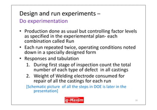 Prepare for DOE- Where is Taguchi DOE used? 
•Some application examples: 
–Improving yield in Aluminium pressure die casting 
–Improving yield in sand casting foundry 
–Reducing the defects in welding process & choosing optimum parameters 
–Reducing wait time in banking 
–Improving the hospital discharge-process 
–Software testing – improving coding errors 
–Website design -deciding on optimum design 
33  