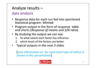Prepare for DOE – Objectives of this project 
•Reduce number of factors for testing & number of interactions to a manageble number - 4 chosen 
•Four factors (called control factors) & some interactions chosen for experimentation: 
1.Gating design 
2.Pouring height 
3.Melt temperature 
4.Delay between mould prepartion and casting (other variables held constant in a certain range, or simply monitored) 
35  