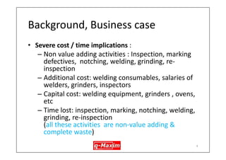 Background, Business case 
•An export focussed foundry was getting high level of rework during first stage inspection 
•Manufacturing Process : Sand casting, highly manual, induction melting furnace (see the next few slides for overview of the mfg. process) 
•Design : Casing (valve case), Aus. Stainless Steel (CF8M) 
4  