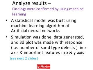 Analyze results – Findings were confirmed by using machine learning 
•A statistical model was built using machine learning algorithm of Artificial neural networks 
•Simulation was done, data generated, and 3d plot was made with response (i.e. number of sand type defects ) in z axis & important features in x & y axis 
[see next 2 slides] 
 