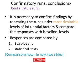 Confirmatory runs, conclusions- Confirmatory runs 
•It is necessary to confirm findings by repeating the runs under most desirable levels of influential factors & compare the responses with baseline levels 
•Responses are compared by 
1. Box plot and 
2. statistical tests 
[Comparison shown in next two slides] 
 