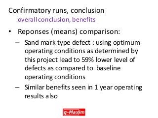 •Reponses (means) comparison: 
–Sand mark type defect : using optimum operating conditions as determined by this project lead to 59% lower level of defects as compared to baseline operating conditions 
–Similar benefits seen in 1 year operating results also 
Confirmatory runs, conclusion overall conclusion, benefits  